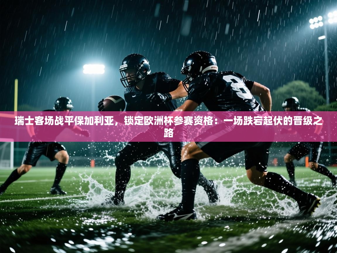 瑞士客场战平保加利亚,锁定欧洲杯参赛资格:一场跌宕起伏的晋级之路 第2张